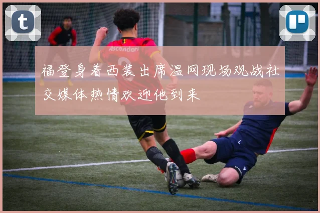 福登身着西装出席温网现场观战社交媒体热情欢迎他到来