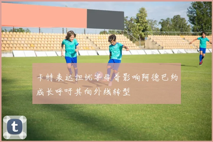卡特表达担忧字母哥影响阿德巴约成长呼吁其向外线转型
