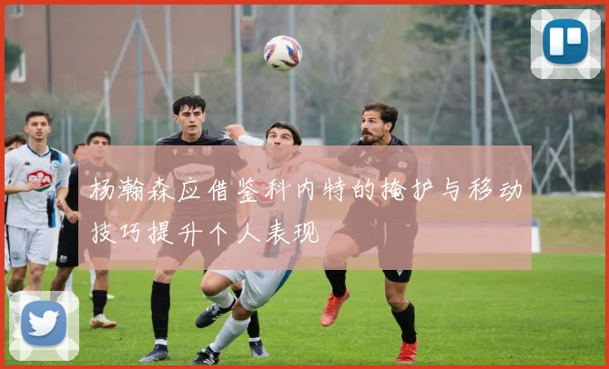 杨瀚森应借鉴科内特的掩护与移动技巧提升个人表现