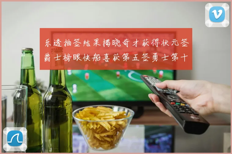 乐透抽签结果揭晓奇才获得状元签爵士榜眼快船喜获第五签勇士第十一雷霆第十二