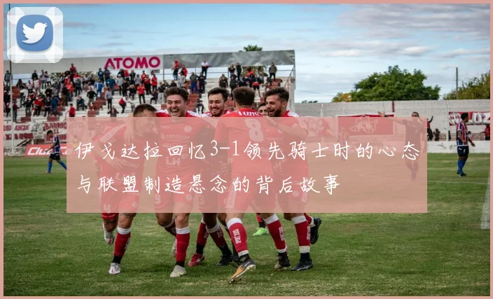 伊戈达拉回忆3-1领先骑士时的心态与联盟制造悬念的背后故事