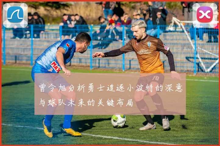 曾令旭分析勇士追逐小波特的深意与球队未来的关键布局