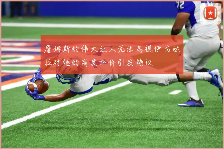 詹姆斯的伟大让人无法忽视伊戈达拉对他的高度评价引发热议