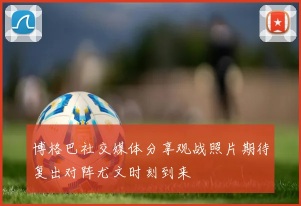 博格巴社交媒体分享观战照片期待复出对阵尤文时刻到来