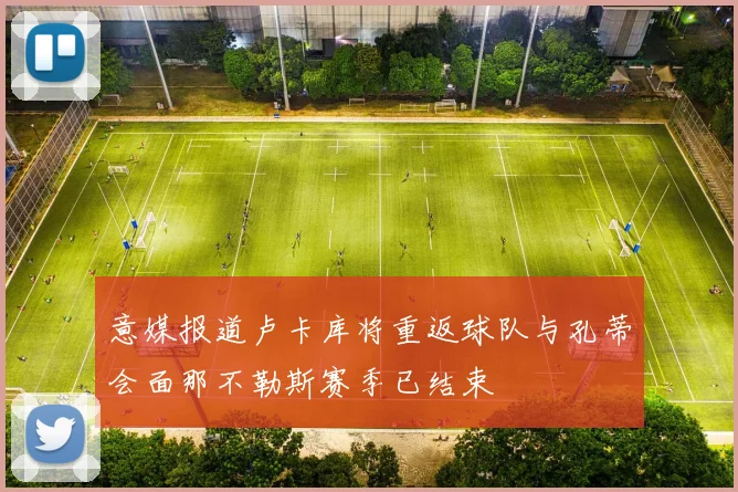 意媒报道卢卡库将重返球队与孔蒂会面那不勒斯赛季已结束