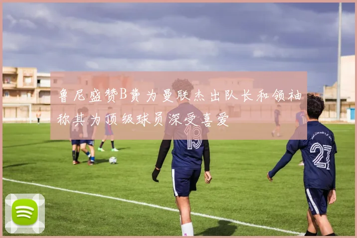 鲁尼盛赞B费为曼联杰出队长和领袖称其为顶级球员深受喜爱