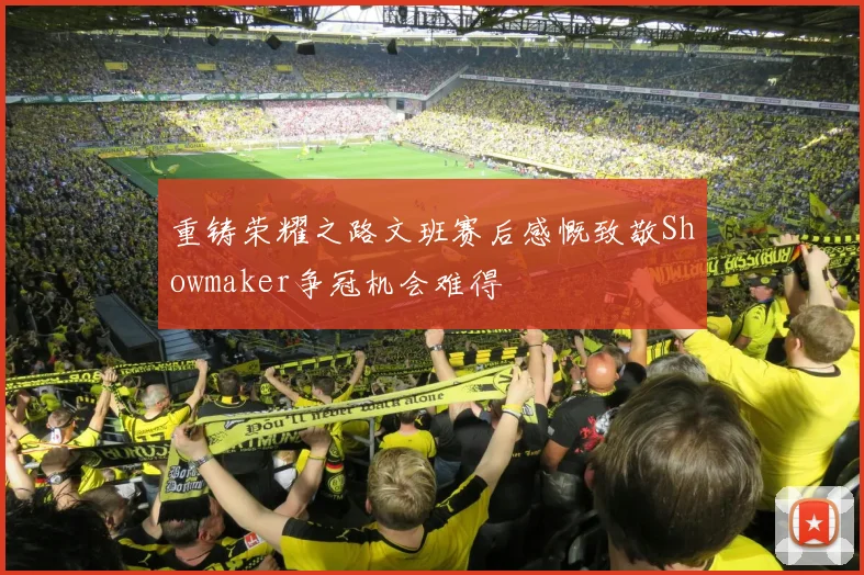 重铸荣耀之路文班赛后感慨致敬Showmaker争冠机会难得