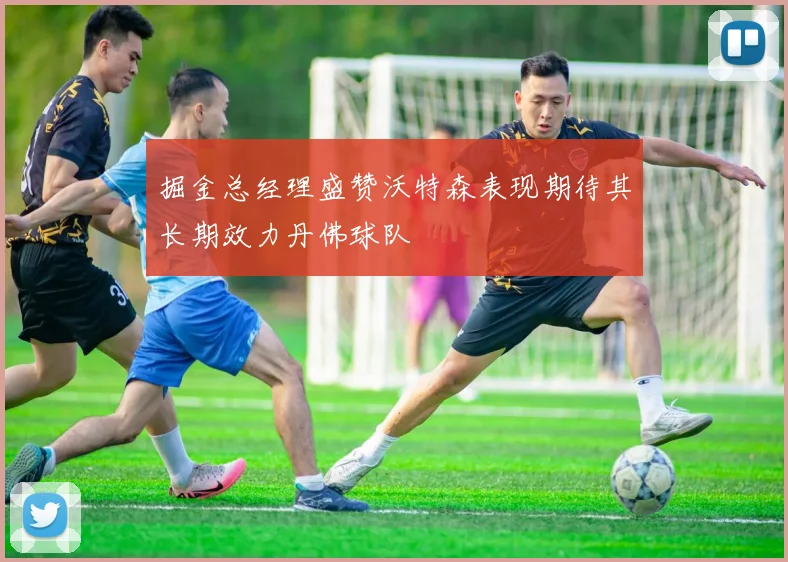 掘金总经理盛赞沃特森表现期待其长期效力丹佛球队