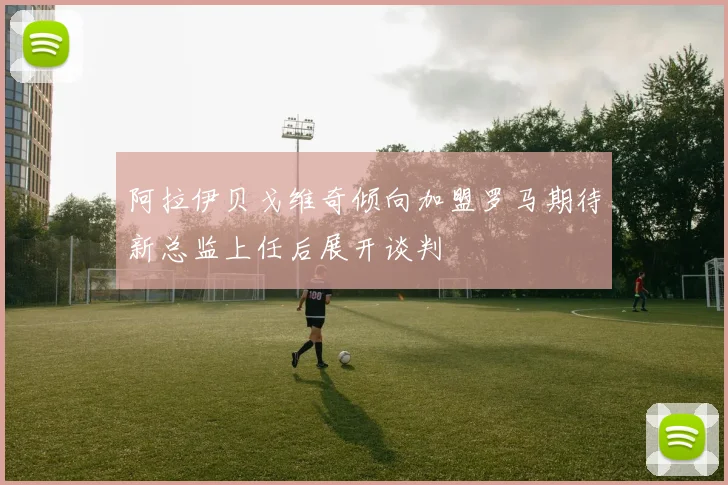 阿拉伊贝戈维奇倾向加盟罗马期待新总监上任后展开谈判