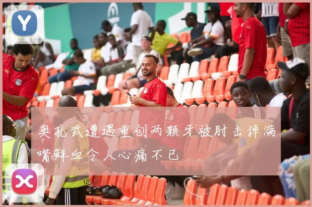 奥孔武遭遇重创两颗牙被肘击掉满嘴鲜血令人心痛不已