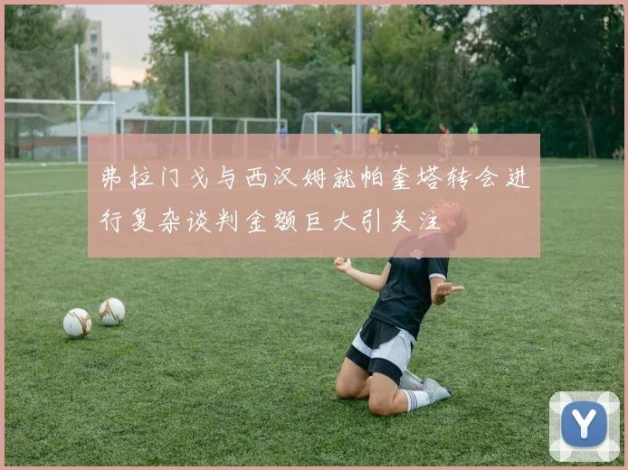弗拉门戈与西汉姆就帕奎塔转会进行复杂谈判金额巨大引关注