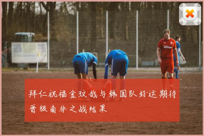 拜仁祝福金玟哉与韩国队好运期待晋级南非之战结果