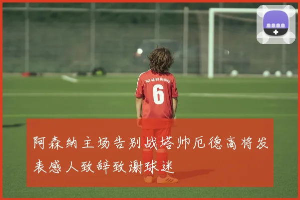 阿森纳主场告别战塔帅厄德高将发表感人致辞致谢球迷