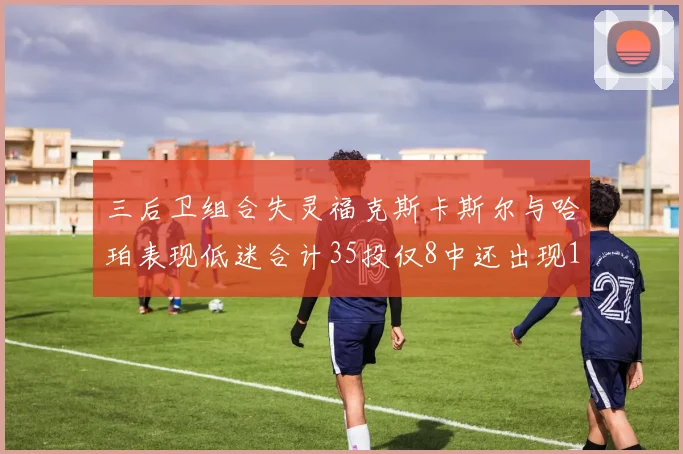 三后卫组合失灵福克斯卡斯尔与哈珀表现低迷合计35投仅8中还出现10次失误