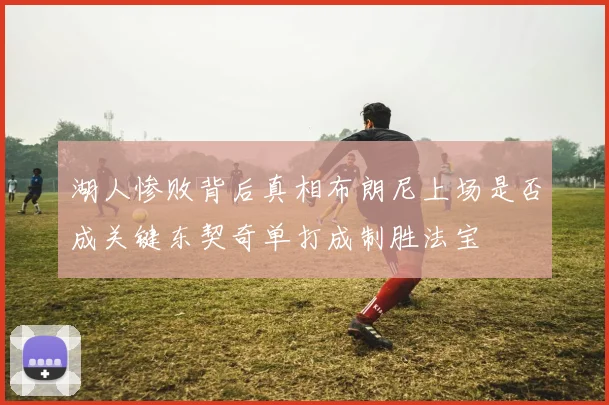 湖人惨败背后真相布朗尼上场是否成关键东契奇单打成制胜法宝