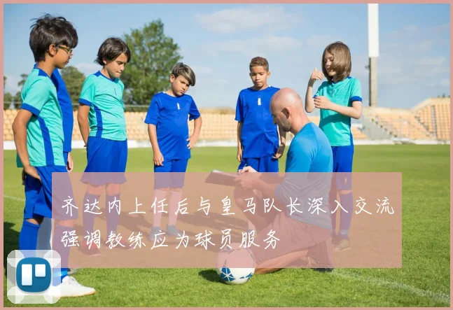 齐达内上任后与皇马队长深入交流强调教练应为球员服务