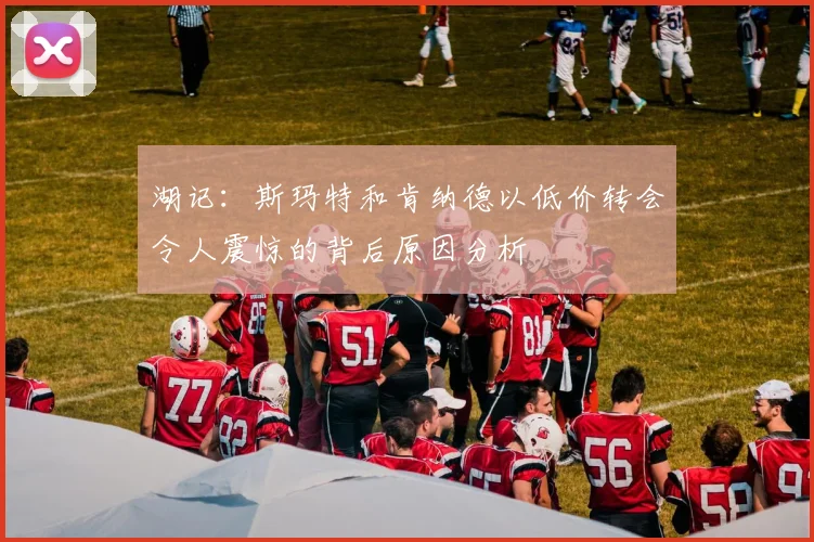 湖记：斯玛特和肯纳德以低价转会令人震惊的背后原因分析