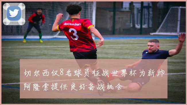 切尔西仅8名球员征战世界杯为新帅阿隆索提供良好备战机会